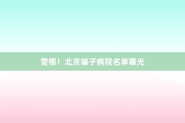 警惕！北京骗子病院名单曝光