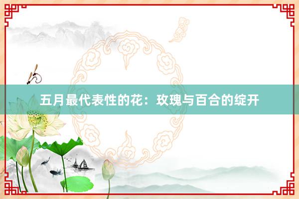 五月最代表性的花：玫瑰与百合的绽开