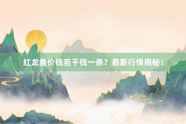 红龙鱼价钱若干钱一条？最新行情揭秘！